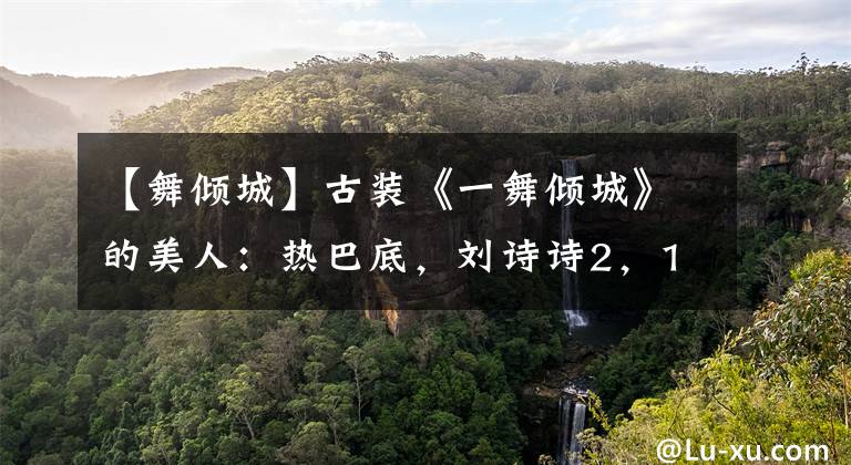 【舞倾城】古装《一舞倾城》的美人:热巴底,刘诗诗2,1美窒息!