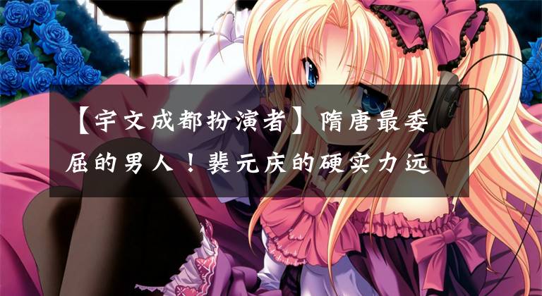 【宇文成都扮演者】隋唐最委屈的男人!裴元庆的硬实力远超于宇文成都,但排名却被宇文压倒。