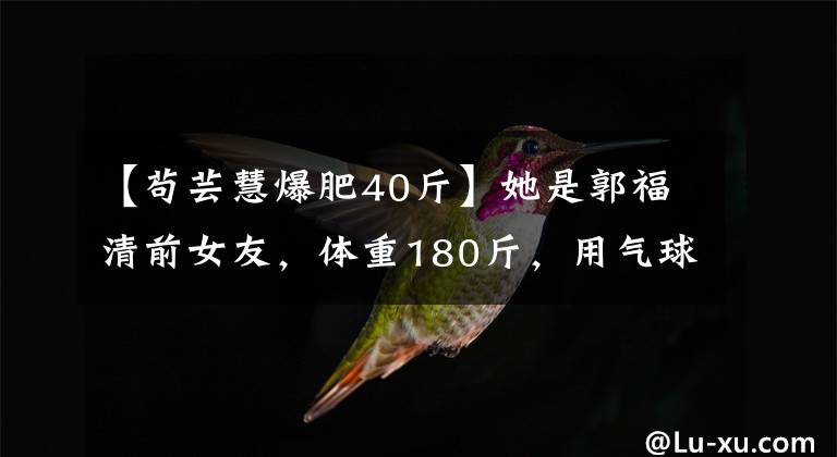 【苟芸慧爆肥40斤】她是郭福清前女友,体重180斤,用气球蒸着,减肥的话美得认不出来。