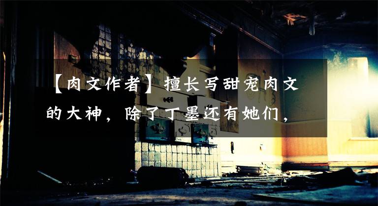 【肉文作者】擅长写甜宠肉文的大神，除了丁墨还有她们，最后一个最厉害