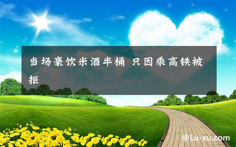 当场豪饮米酒半桶 只因乘高铁被拒