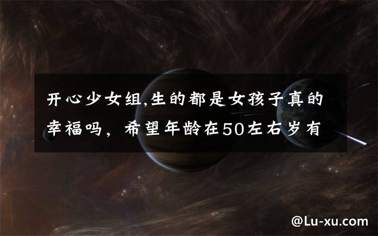 开心少女组,生的都是女孩子真的幸福吗,希望年龄在50左右岁有经验的人说说?