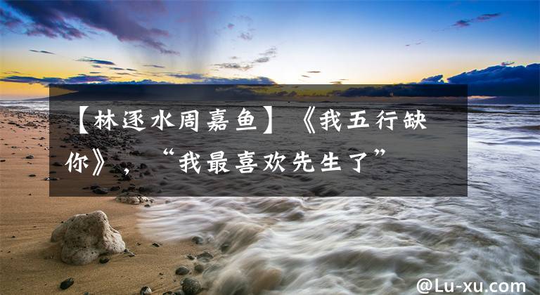 【林逐水周嘉鱼】《我五行缺你》，“我最喜欢先生了”
