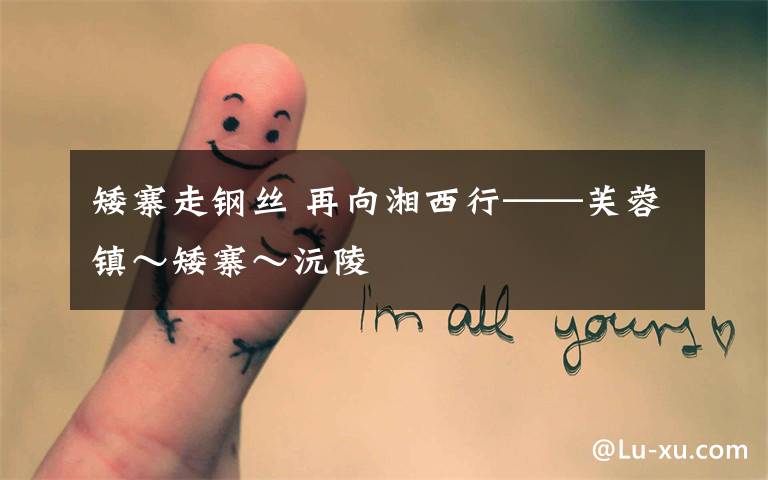 矮寨走钢丝 再向湘西行——芙蓉镇～矮寨～沅陵