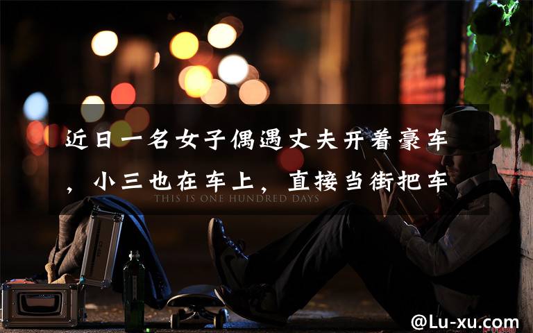 近日一名女子偶遇丈夫开着豪车,小三也在车上,直接当街把车逼停