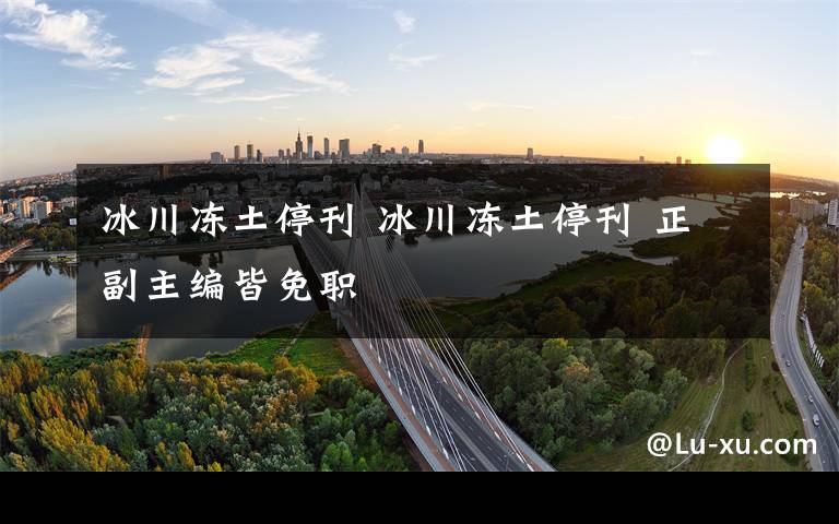 冰川冻土停刊 冰川冻土停刊 正副主编皆免职