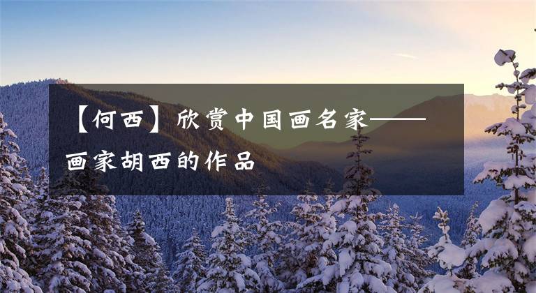 【何西】欣赏中国画名家——画家胡西的作品