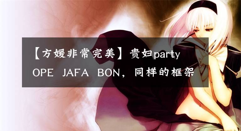 【方媛非常完美】贵妇party OPE JAFA BON,同样的框架,看似老,但富贵的范和气质被践踏了。