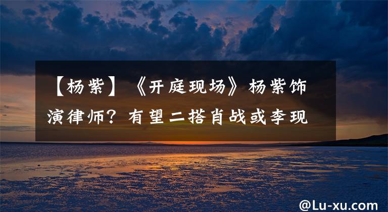 【杨紫】《开庭现场》杨紫饰演律师？有望二搭肖战或李现，谭松韵积极争取
