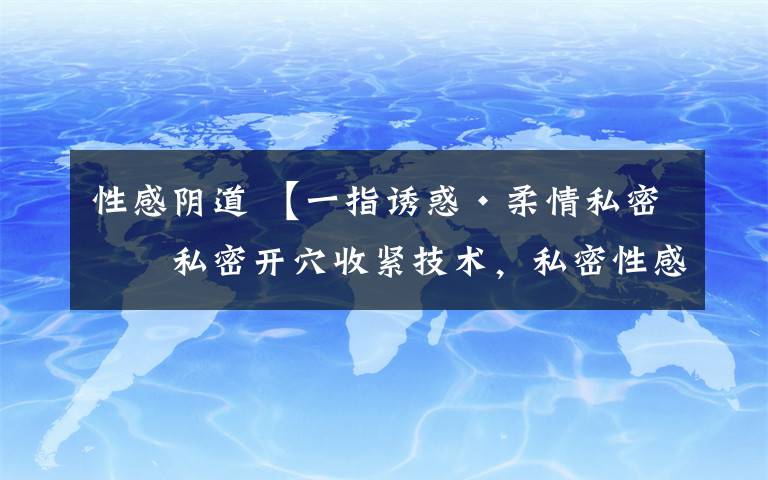 性感阴道 【一指诱惑·柔情私密】私密开穴收紧技术，私密性感训练王牌技术培训招生中！