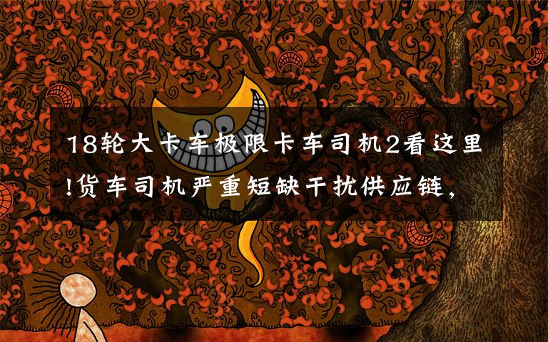 18轮大卡车极限卡车司机2看这里!货车司机严重短缺干扰供应链,英国超市和加油站出现恐慌抢购