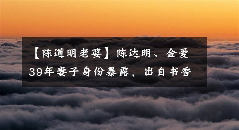 【陈道明老婆】陈达明、金爱39年妻子身份暴露,出自书香问题,岳父身份不一般。