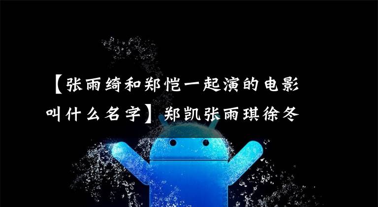 【张雨绮和郑恺一起演的电影叫什么名字】郑凯张雨琪徐冬冬《最佳男友进化论》最终票房是多少？