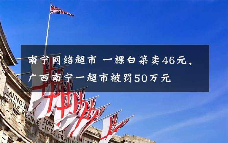 南宁网络超市 一棵白菜卖46元,广西南宁一超市被罚50万元