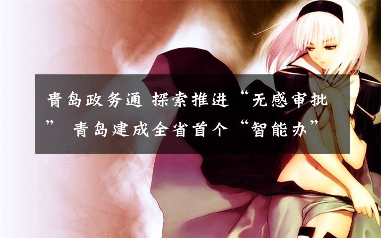 青岛政务通 探索推进“无感审批” 青岛建成全省首个“智能办”平台