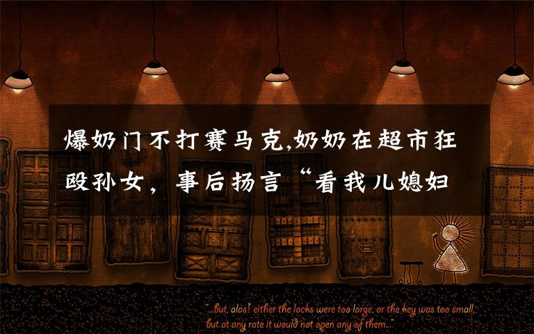 爆奶门不打赛马克,奶奶在超市狂殴孙女,事后扬言“看我儿媳妇敢说什么不”,你怎么看这件事?