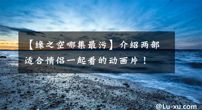 【缘之空哪集最污】介绍两部适合情侣一起看的动画片！