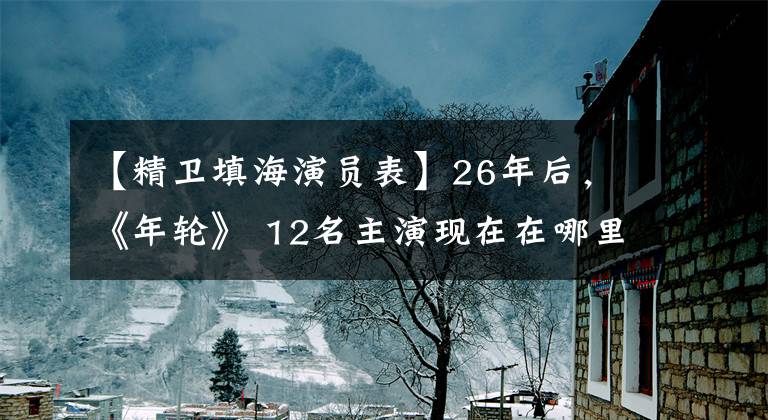 【精卫填海演员表】26年后,《年轮》 12名主演现在在哪里?大部分人都已经换了工作,张世将成为一级演员