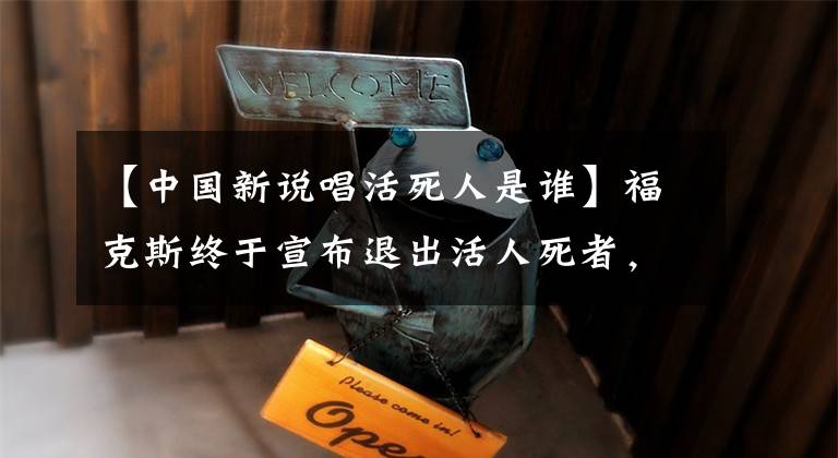 【中国新说唱活死人是谁】福克斯终于宣布退出活人死者，一手挥出好牌，与说唱不再相关。