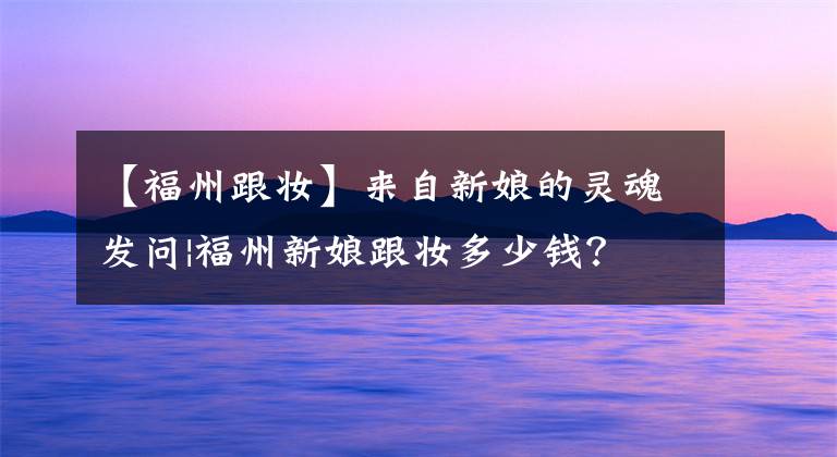 【福州跟妆】来自新娘的灵魂发问|福州新娘跟妆多少钱？