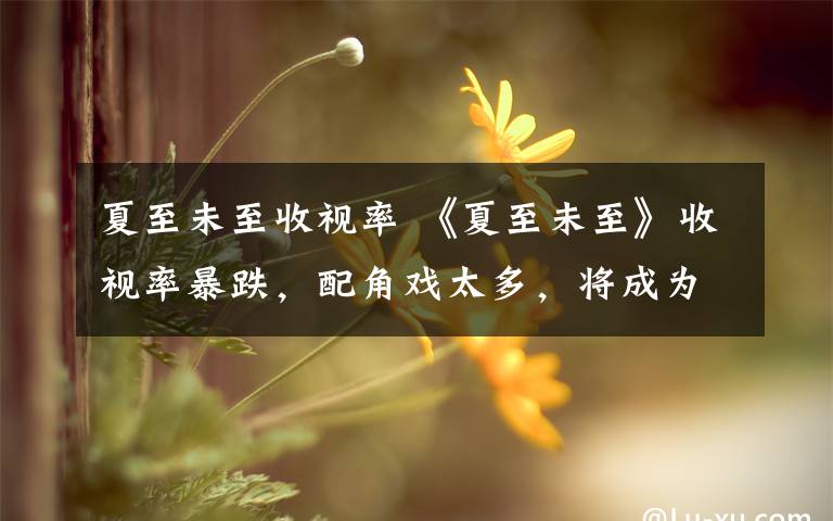 夏至未至收视率 《夏至未至》收视率暴跌,配角戏太多,将成为下一个《青云志》