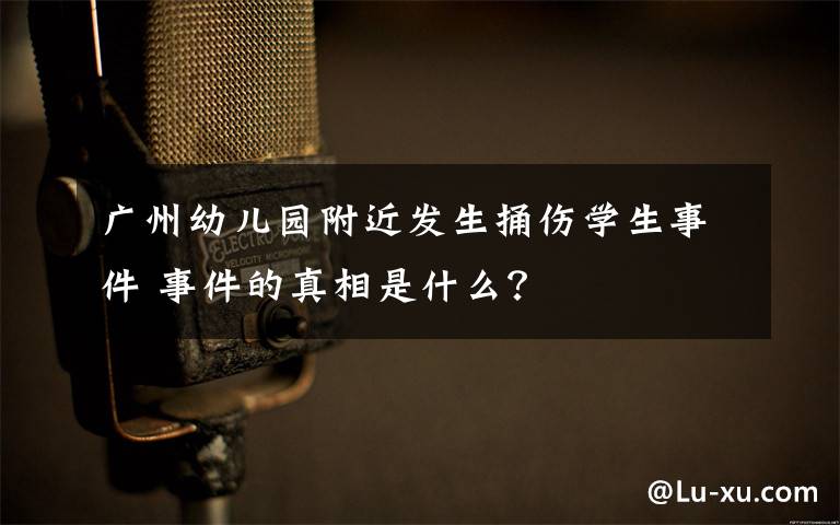 广州幼儿园附近发生捅伤学生事件 事件的真相是什么?