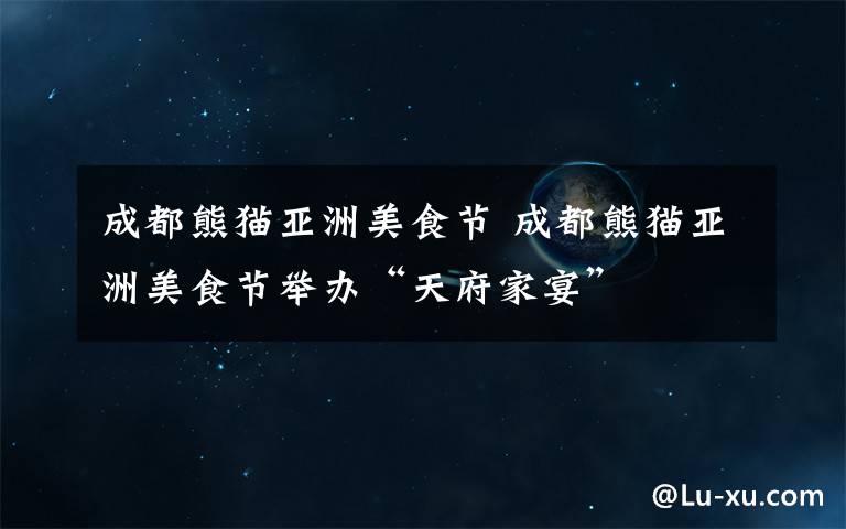 成都熊猫亚洲美食节 成都熊猫亚洲美食节举办“天府家宴”