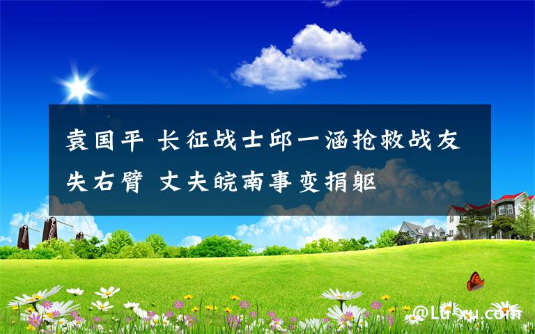 袁国平 长征战士邱一涵抢救战友失右臂 丈夫皖南事变捐躯
