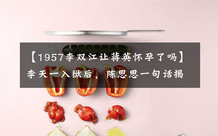 【1957李双江让蒋英怀孕了吗】李天一入狱后,陈思思一句话揭露和李双江的关系,难怪会说错话