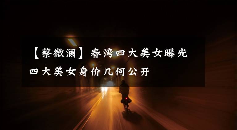 【蔡微澜】春湾四大美女曝光四大美女身价几何公开