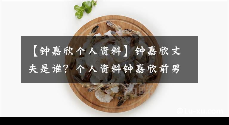 【钟嘉欣个人资料】钟嘉欣丈夫是谁?个人资料钟嘉欣前男友恋爱史背景曝光。