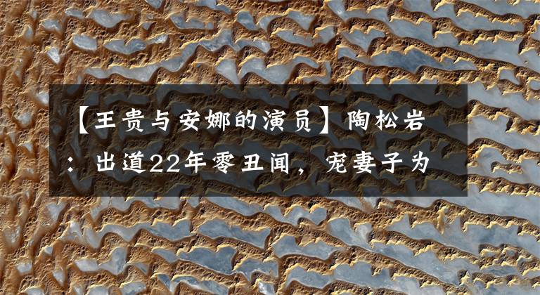 【王贵与安娜的演员】陶松岩:出道22年零丑闻,宠妻子为宝,现在因“渣男”演技变红了。