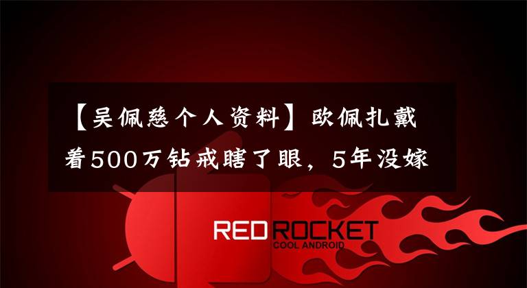 【吴佩慈个人资料】欧佩扎戴着500万钻戒瞎了眼，5年没嫁给豪门，反而被打脸了。