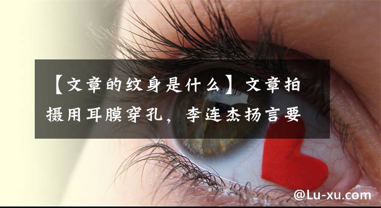 【文章的纹身是什么】文章拍摄用耳膜穿孔,李连杰扬言要“修理”吗?这部电影意义重大