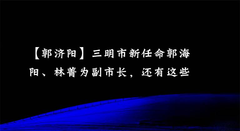 【郭济阳】三明市新任命郭海阳、林菁为副市长,还有这些人事消息