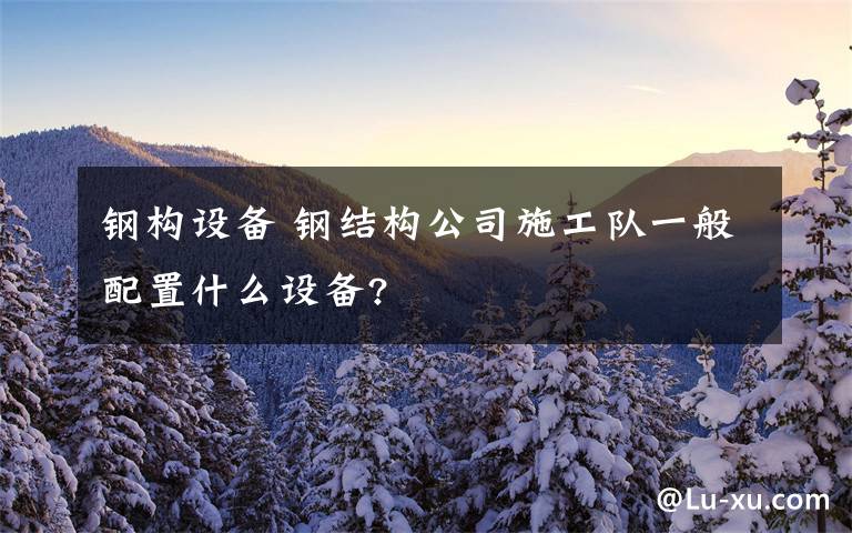 钢构设备 钢结构公司施工队一般配置什么设备?