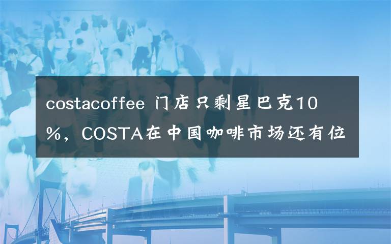 costacoffee 门店只剩星巴克10%,COSTA在中国咖啡市场还有位置吗?