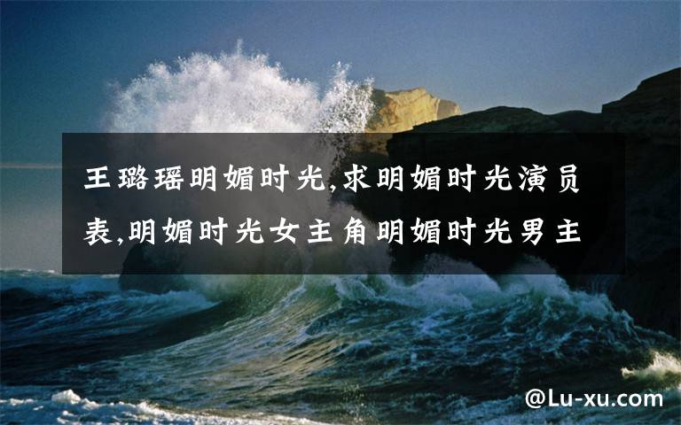 王璐瑶明媚时光,求明媚时光演员表,明媚时光女主角明媚时光男主角是谁？