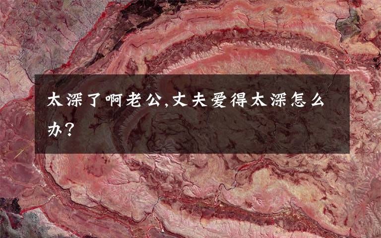 太深了啊老公,丈夫爱得太深怎么办?