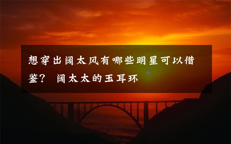 想穿出阔太风有哪些明星可以借鉴? 阔太太的玉耳环