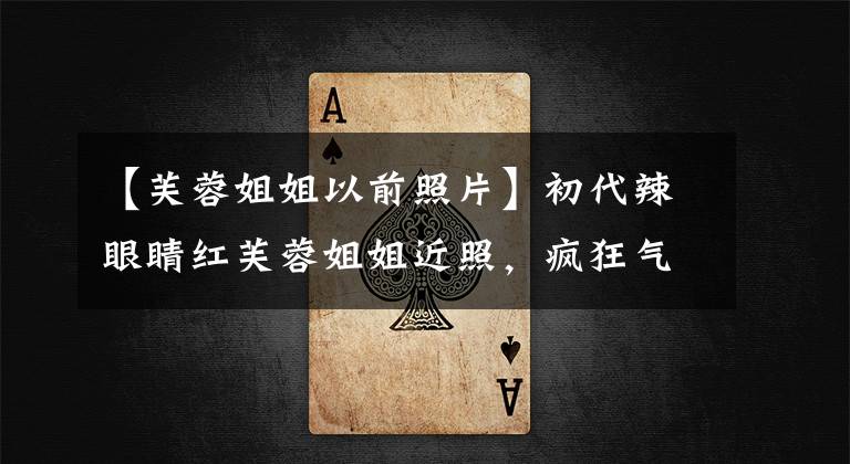 【芙蓉姐姐以前照片】初代辣眼睛红芙蓉姐姐近照,疯狂气质优雅,颜值如此出众。