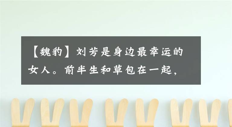 【魏豹】刘芳是身边最幸运的女人。前半生和草包在一起,后半生终于成为最珍贵的人。(威廉莎士比亚)。