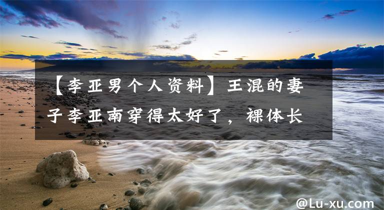 【李亚男个人资料】王混的妻子李亚南穿得太好了,裸体长裙气质出众,175身高太显眼了。