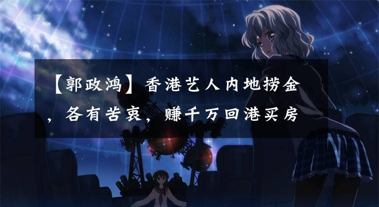 【郭政鸿】香港艺人内地捞金，各有苦衷，赚千万回港买房，风情女神存钱养老