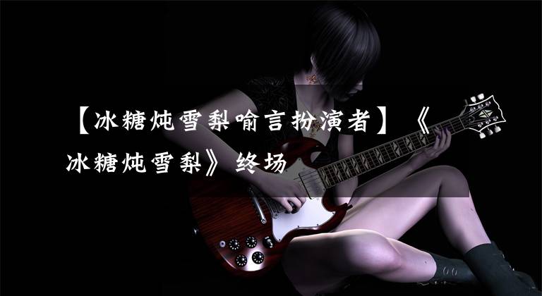 【冰糖炖雪梨喻言扮演者】《冰糖炖雪梨》终场