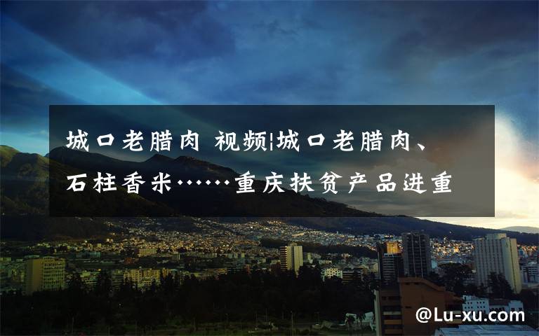 城口老腊肉 视频|城口老腊肉、石柱香米……重庆扶贫产品进重庆北站