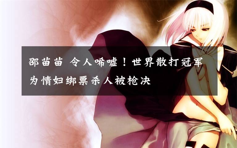 邵苗苗 令人唏嘘!世界散打冠军为情妇绑票杀人被枪决