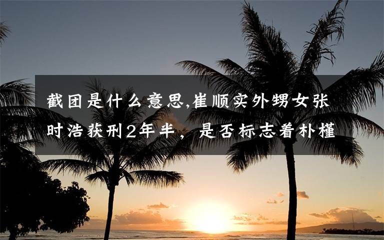 截团是什么意思,崔顺实外甥女张时浩获刑2年半，是否标志着朴槿惠已经走入绝境？