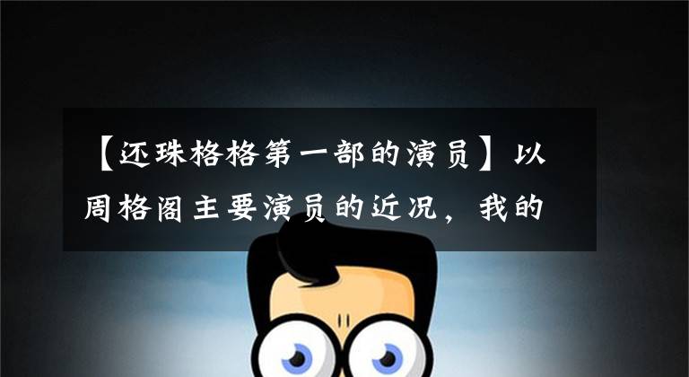 【还珠格格第一部的演员】以周格阁主要演员的近况,我的青春偶像们到底过得怎么样?