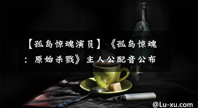 【孤岛惊魂演员】《孤岛惊魂:原始杀戮》主人公配音公布:杀死被包围的主人公。
